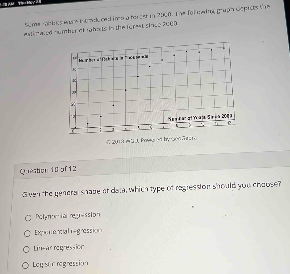 2:15 AM Thu Nov 28
Some rabbits were introduced into a forest in 2000. The following graph depicts the
estimated number of rabbits in the forest since 2000.
© 2018 WGU, Powered by GeoGebra
Question 10 of 12
Given the general shape of data, which type of regression should you choose?
Polynomial regression
Exponential regression
Linear regression
Logistic regression