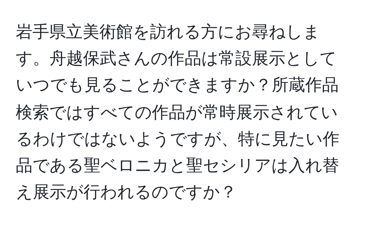 岩手県立美術館を訪れる方にお尋ねします。舟越保武さんの作品は常設展示としていつでも見ることができますか？所蔵作品検索ではすべての作品が常時展示されているわけではないようですが、特に見たい作品である聖ベロニカと聖セシリアは入れ替え展示が行われるのですか？