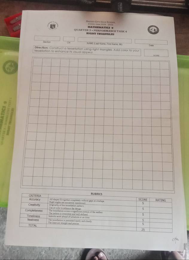 Baguio City High School CHool ruan 2024 - 2025 
MATHEMATICS 9 
QUARTER 3 • PERFORMANCE TASK 4 
RIGHT TRIANGLES 
Section CN NAME (Last Name, First Name, Mi 
Cate 
Direction: Construct a fessellation using right triangles. Add color to your 
tessellation to enhance its visual appeal 
8 a