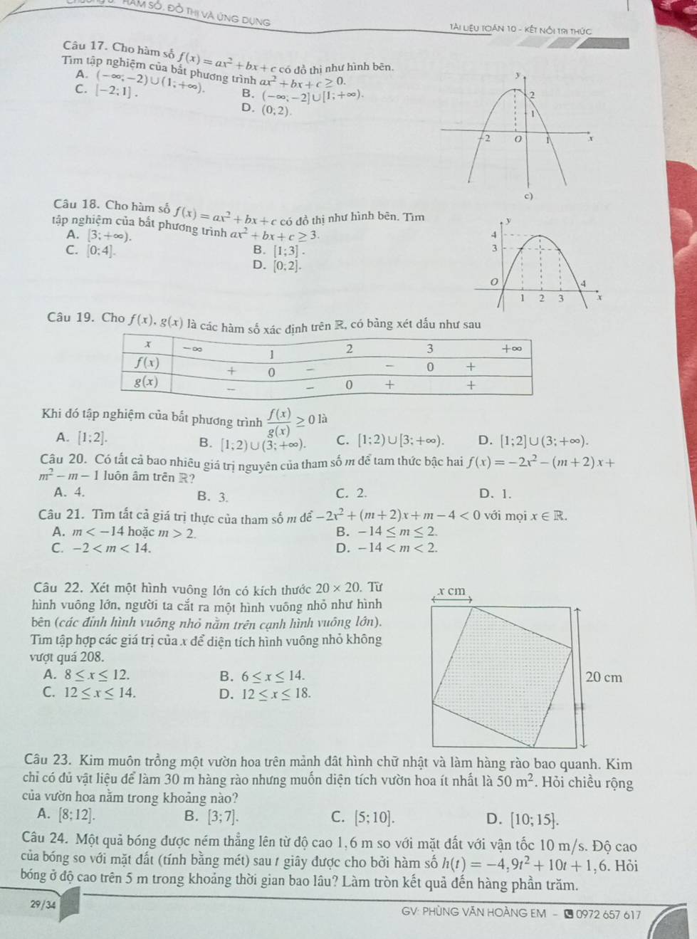 HAM sở, đồ thị và ứng dụng
TAi liệu Toán 10 - kết nổi trị thức
Câu 17. Cho hàm số f(x)=ax^2+bx+c c có đồ thị như hình bên.
A.
Tim tập nghiệm của bắt phương trình (-∈fty ;-2)∪ (1;+∈fty ). B. (-∈fty ;-2]∪ [1;+∈fty ).
C. [-2;1].
ax^2+bx+c≥ 0.
D. (0,2).
c)
Câu 18. Cho hàm số f(x)=ax^2+bx+c có đồ thị như hình bên. Tìm
tập nghiệm của bất phương trình ax^2+bx+c≥ 3.
A. [3;+∈fty ).
B. [1;3].
C. [0:4]. D. [0;2].
Câu 19. Cho f(x),g(x) là các hàm số xác định trên R, có bằng xét dấu như sau
Khi đó tập nghiệm của bất phương trình  f(x)/g(x) ≥ 0 là
A. [1;2]. [1;2)∪ [3;+∈fty ). D. [1;2]∪ (3;+∈fty ).
B. [1;2)∪ (3;+∈fty ). C.
Cậu 20. Có tất cả bao nhiêu giá trị nguyên của tham số m để tam thức bậc hai f(x)=-2x^2-(m+2)x+
m^2-m-1 luôn âm trên R?
A. 4. B. 3. C. 2. D. 1.
Câu 21. Tìm tất cả giá trị thực của tham số m để -2x^2+(m+2)x+m-4<0</tex> với mọi x∈ R.
A. m hoặc m>2. B. -14≤ m≤ 2.
C. -2 D. -14
Câu 22. Xét một hình vuông lớn có kích thước 20* 20 ,  Từ 
hình vuông lớn, người ta cắt ra một hình vuông nhỏ như hình
bên (các đỉnh hình vuông nhỏ nằm trên cạnh hình vuông lớn).
Tìm tập hợp các giá trị của x để diện tích hình vuông nhỏ không
vượt quá 208.
A. 8≤ x≤ 12. B. 6≤ x≤ 14.
C. 12≤ x≤ 14. D. 12≤ x≤ 18.
Câu 23. Kim muôn trồng một vườn hoa trên mảnh đất hình chữ nhật và làm hàng rào bao quanh. Kim
chỉ có đủ vật liệu để làm 30 m hàng rào nhưng muốn diện tích vườn hoa ít nhất là 50m^2. Hỏi chiều rộng
của vườn hoa nằm trong khoảng nào?
A. [8;12]. B. [3;7]. C. [5;10]. D. [10;15].
Câu 24. Một quả bóng được ném thẳng lên từ độ cao 1,6 m so với mặt đất với vận tốc 10 m/s. Độ cao
của bóng so với mặt đất (tính bằng mét) sau / giây được cho bởi hàm số h(t)=-4,9t^2+10t+1,6. Hỏi
bóng ở độ cao trên 5 m trong khoảng thời gian bao lâu? Làm tròn kết quả đến hàng phần trăm.
29/34  GV: PHÒNG VĂN HOẢNG EM - 1 0972 657 617