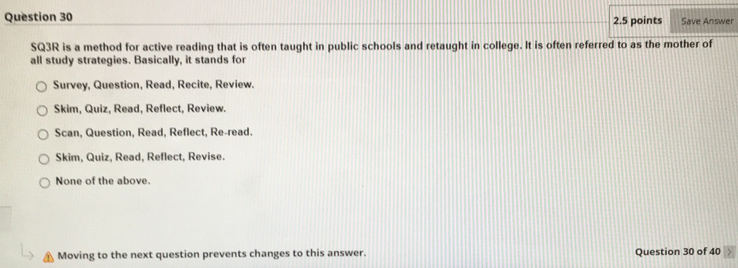 Save Answer
SQ3R is a method for active reading that is often taught in public schools and retaught in college. It is often referred to as the mother of
all study strategies. Basically, it stands for
Survey, Question, Read, Recite, Review.
Skim, Quiz, Read, Reflect, Review.
Scan, Question, Read, Reflect, Re-read.
Skim, Quiz, Read, Reflect, Revise.
None of the above.
Moving to the next question prevents changes to this answer. Question 30 of 40