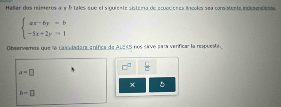 Hallar dos números α γ À tales que el siguiente sistema de ecuaciones lineales sea consistente independiente.
beginarrayl ax-6y=b -5x+2y=1endarray.
Observemos que la calculadora gráfica de ALEKS nos sirve para verificar la respuesta.
□^(□)  □ /□  
a=□
× 5
b=□