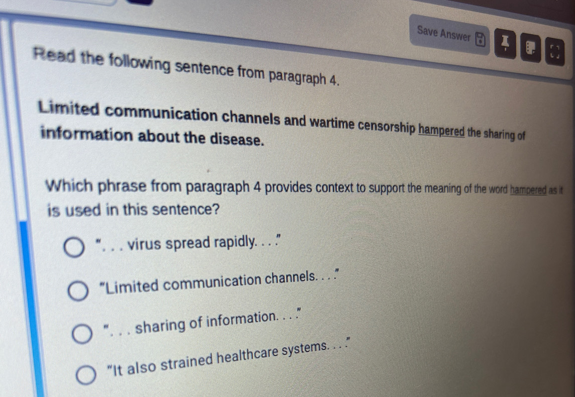 Save Answer I 
Read the following sentence from paragraph 4.
Limited communication channels and wartime censorship hampered the sharing of
information about the disease.
Which phrase from paragraph 4 provides context to support the meaning of the word hampered as it
is used in this sentence?
virus spread rapidly. . . .
“Limited communication channels. . . ”
". . . sharing of information. . . ."
"It also strained healthcare systems. . . ."