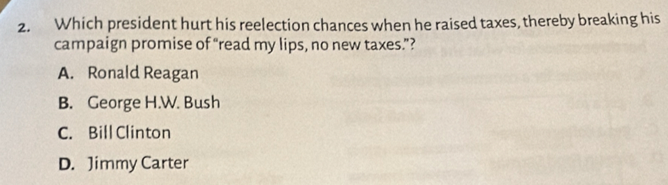 Which president hurt his reelection chances when he raised taxes, thereby breaking his
campaign promise of “read my lips, no new taxes.”?
A. Ronald Reagan
B. George H.W. Bush
C. Bill Clinton
D. Jimmy Carter