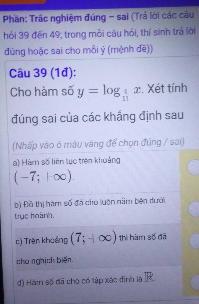 Phần: Trắc nghiệm đúng - sai (Trả lời các câu
hỏi 39 đến 49; trong mỗi câu hỏi, thí sinh trả lời
đúng hoặc sai cho mỗi ý (mệnh đề))
Câu 39 (1đ):
Cho hàm số y=log _ 4/11 x. Xét tính
đúng sai của các khẳng định sau
(Nhấp vào ô màu vàng để chọn đúng / sai)
a) Hàm số liên tục trên khoảng
(-7;+∈fty ). 
b) Đồ thị hàm số đã cho luôn nằm bên dưới
trục hoành.
c) Trên khoảng (7;+∈fty ) thì hàm số đã
cho nghịch biến.
d) Hàm số đã cho có tập xác định là R.