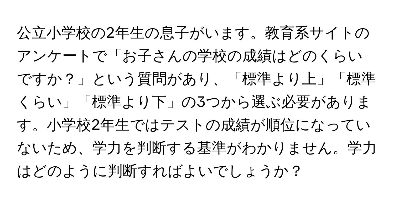 公立小学校の2年生の息子がいます。教育系サイトのアンケートで「お子さんの学校の成績はどのくらいですか？」という質問があり、「標準より上」「標準くらい」「標準より下」の3つから選ぶ必要があります。小学校2年生ではテストの成績が順位になっていないため、学力を判断する基準がわかりません。学力はどのように判断すればよいでしょうか？