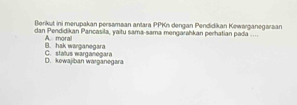 Berikut ini merupakan persamaan antara PPKn dengan Pendidikan Kewarganegaraan
dan Pendidikan Pancasila, yaitu sama-sama mengarahkan perhatian pada ....
A. moral
B. hak warganegara
C. status warganegara
D. kewajiban warganegara