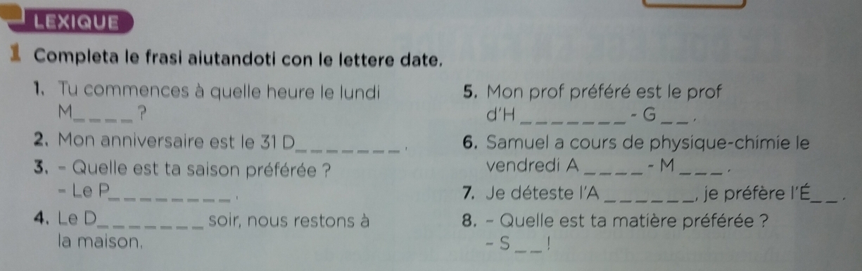 lexique 
Completa le frasi aiutandoti con le lettere date. 
1.Tu commences à quelle heure le lundi 5. Mon prof préféré est le prof 
M._ ? d'H _- G_ 
2. Mon anniversaire est le 31 D_ 6. Samuel a cours de physique-chimie le 
3. - Quelle est ta saison préférée ? vendredi A _- M_ 
- Le P_ 7. Je déteste l'A _,, je préfère l'É_ . 
1 
4.Le D_ soir, nous restons à 8. - Quelle est ta matière préférée ? 
la maison. - S _|