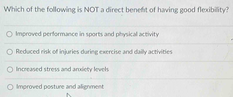 Which of the following is NOT a direct beneft of having good flexibility?
Improved performance in sports and physical activity
Reduced risk of injuries during exercise and daily activities
Increased stress and anxiety levels
Improved posture and alignment