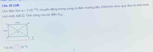 (1đ): 
Cho điện tích q=2.10^(-10)C chuyển động trong vùng có điện trường đều 2000V/m theo quỹ đạo là một hình 
chữ nhật ABCD. Tính công của lực điện A_AC
Trả lời: □ .10^(-8)J