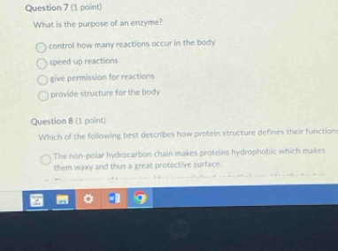 What is the purpose of an enzyme?
control how many reactions occur in the body
speed up reactions
give permission for reactions
provide structure for the body
Question 8 (1 point)
Which of the following best describes how protein structure defines their function
The non-polar hydrocarbon chain makes proteins hydrophobic which makes
them waxy and thus a great protective surface.