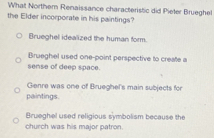 What Northem Renaissance characteristic did Pieter Brueghel
the Elder incorporate in his paintings?
Brueghel idealized the human form.
Brueghel used one-point perspective to create a
sense of deep space.
Gienre was one of Brueghel's main subjects for
paintings.
Brueghel used religious symbolism because the
church was his major patron.