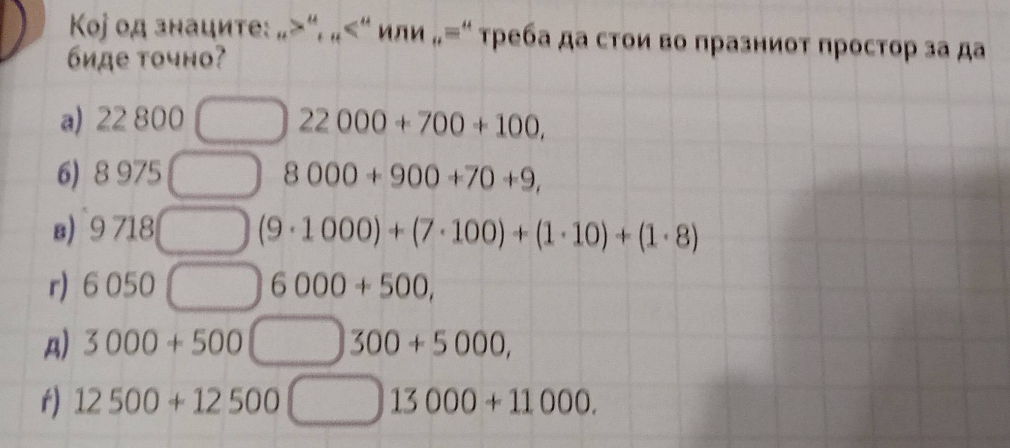 Kоj од знаците: _n>^u, _n un iA „=“ τρеба да стои во празниот простор за да
6иде точно?
a) 22 800 22000+700+100, 
6) 8 975 __□ 8000+900+70+9, 
s) 9718 __ (9· 1000)+(7· 100)+(1· 10)+(1· 8)
r) 6 050 __ 6000+500,
A) 3000+500 □ 300+5000, 
x
r) 12500+12500□ 13000+11000.