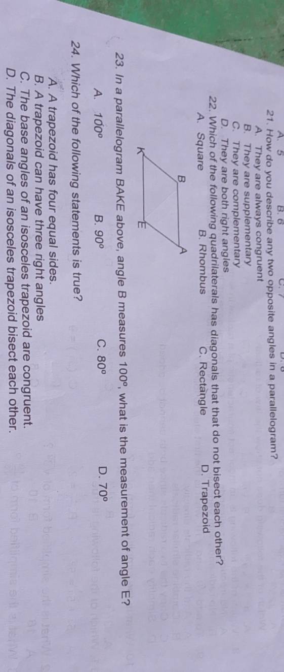 A. 5 B. 6 C.
21. How do you describe any two opposite angles in a parallelogram?
A. They are always congruent
B. They are supplementary
C. They are complementary
D. They are both right angles
22. Which of the following quadrilaterals has diagonals that that do not bisect each other?
A. Square B. Rhombus C. Rectangle D. Trapezoid
23. In a parallelogram BAKE above, angle B measures 100^o , what is the measurement of angle E?
A. 100^o B. 90^o C. 80^o D. 70°
24. Which of the following statements is true?
A. A trapezoid has four equal sides.
B. A trapezoid can have three right angles
C. The base angles of an isosceles trapezoid are congruent.
D. The diagonals of an isosceles trapezoid bisect each other.