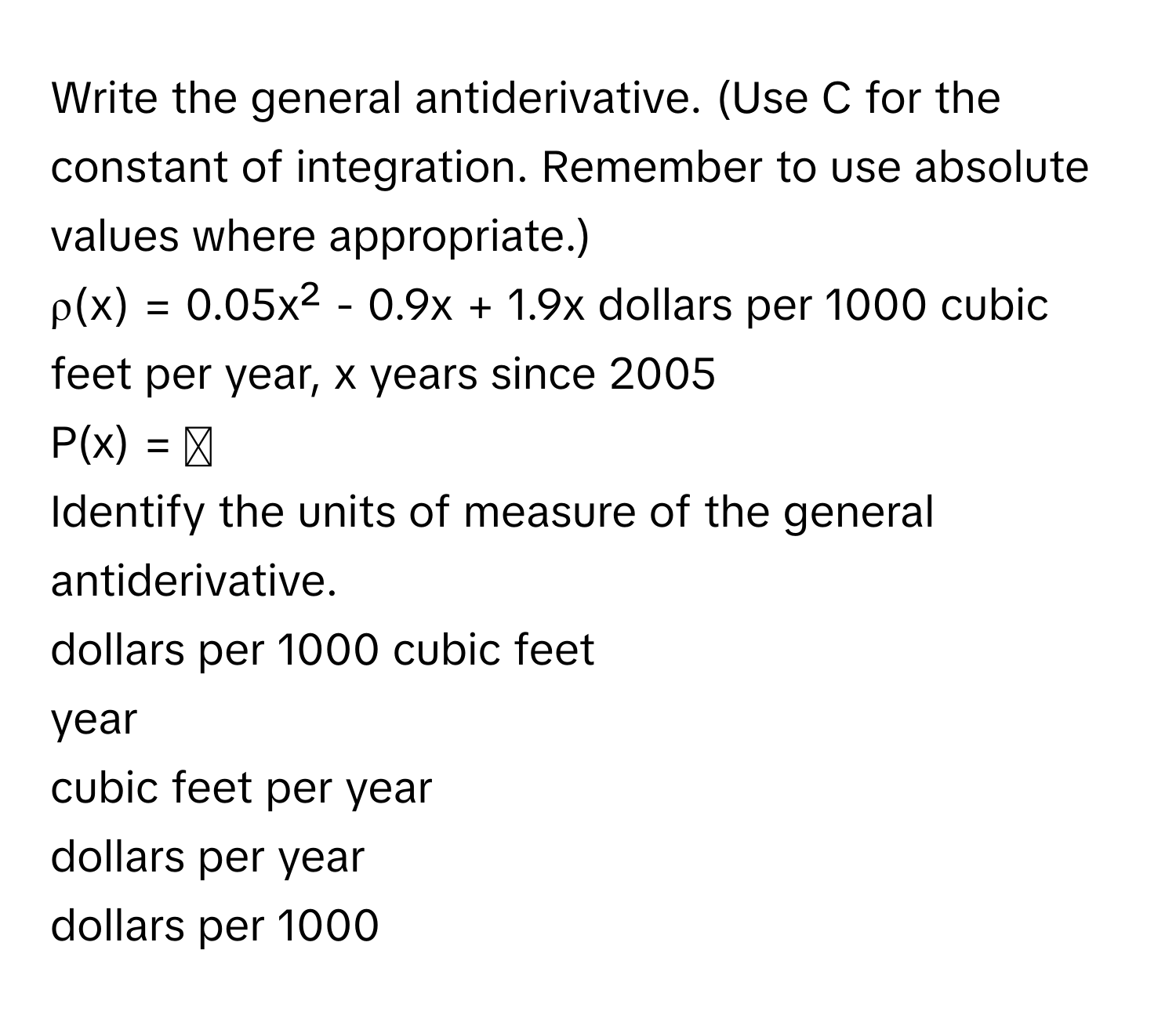 Write the general antiderivative. (Use C for the constant of integration. Remember to use absolute values where appropriate.) 
ρ(x) = 0.05x² - 0.9x + 1.9x dollars per 1000 cubic feet per year, x years since 2005
P(x) = ◻
Identify the units of measure of the general antiderivative.
dollars per 1000 cubic feet
year
cubic feet per year
dollars per year
dollars per 1000