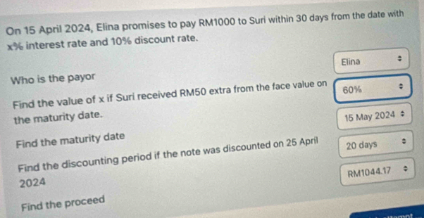 On 15 April 2024, Elina promises to pay RM1000 to Suri within 30 days from the date with
x% interest rate and 10% discount rate. 
Who is the payor Elina 
Find the value of x if Suri received RM50 extra from the face value on 60%; 
the maturity date. 
Find the maturity date 15 May 2024 ; 
Find the discounting period if the note was discounted on 25 April 20 days; 
2024 
Find the proceed RM1044.17