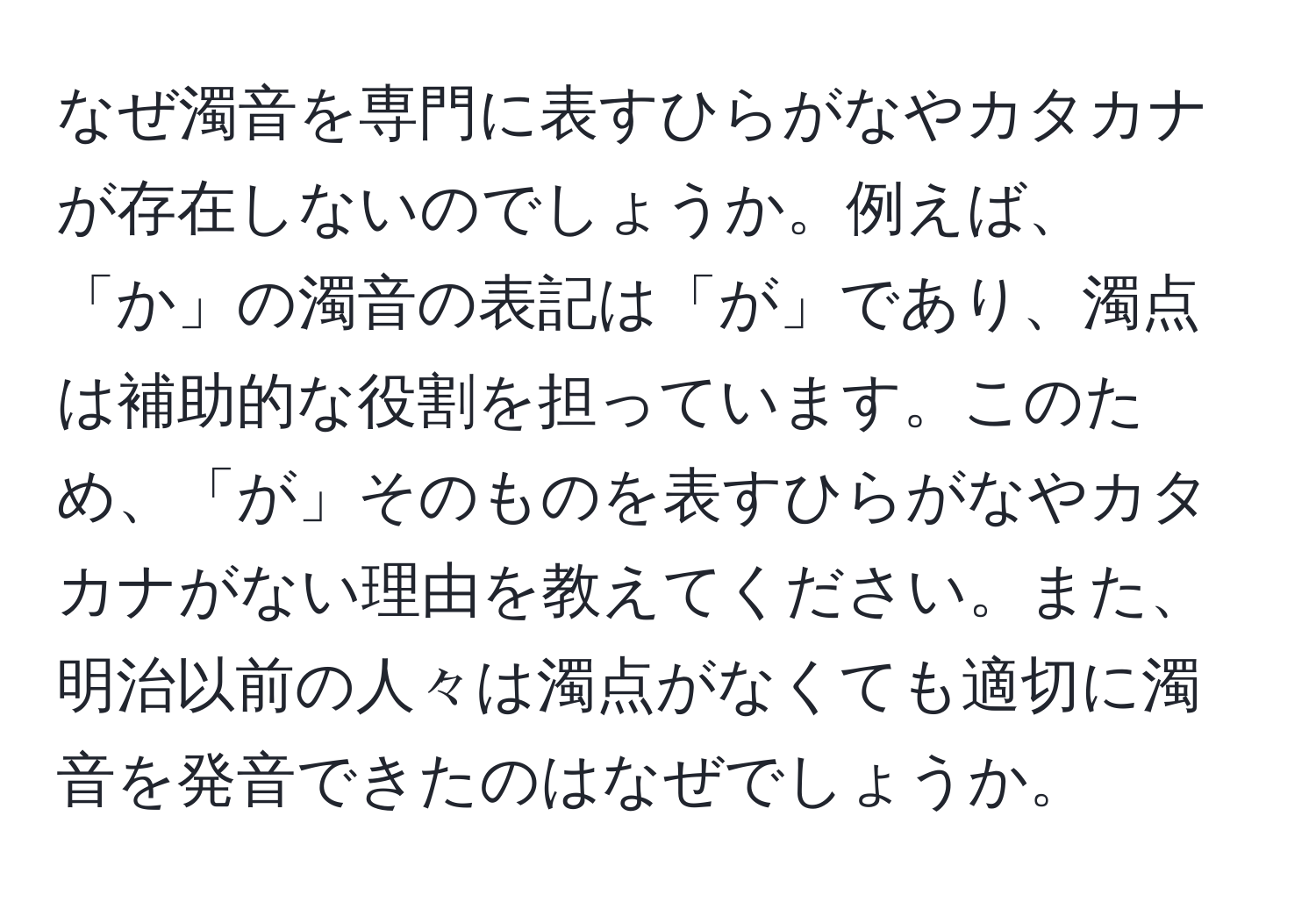 なぜ濁音を専門に表すひらがなやカタカナが存在しないのでしょうか。例えば、「か」の濁音の表記は「が」であり、濁点は補助的な役割を担っています。このため、「が」そのものを表すひらがなやカタカナがない理由を教えてください。また、明治以前の人々は濁点がなくても適切に濁音を発音できたのはなぜでしょうか。