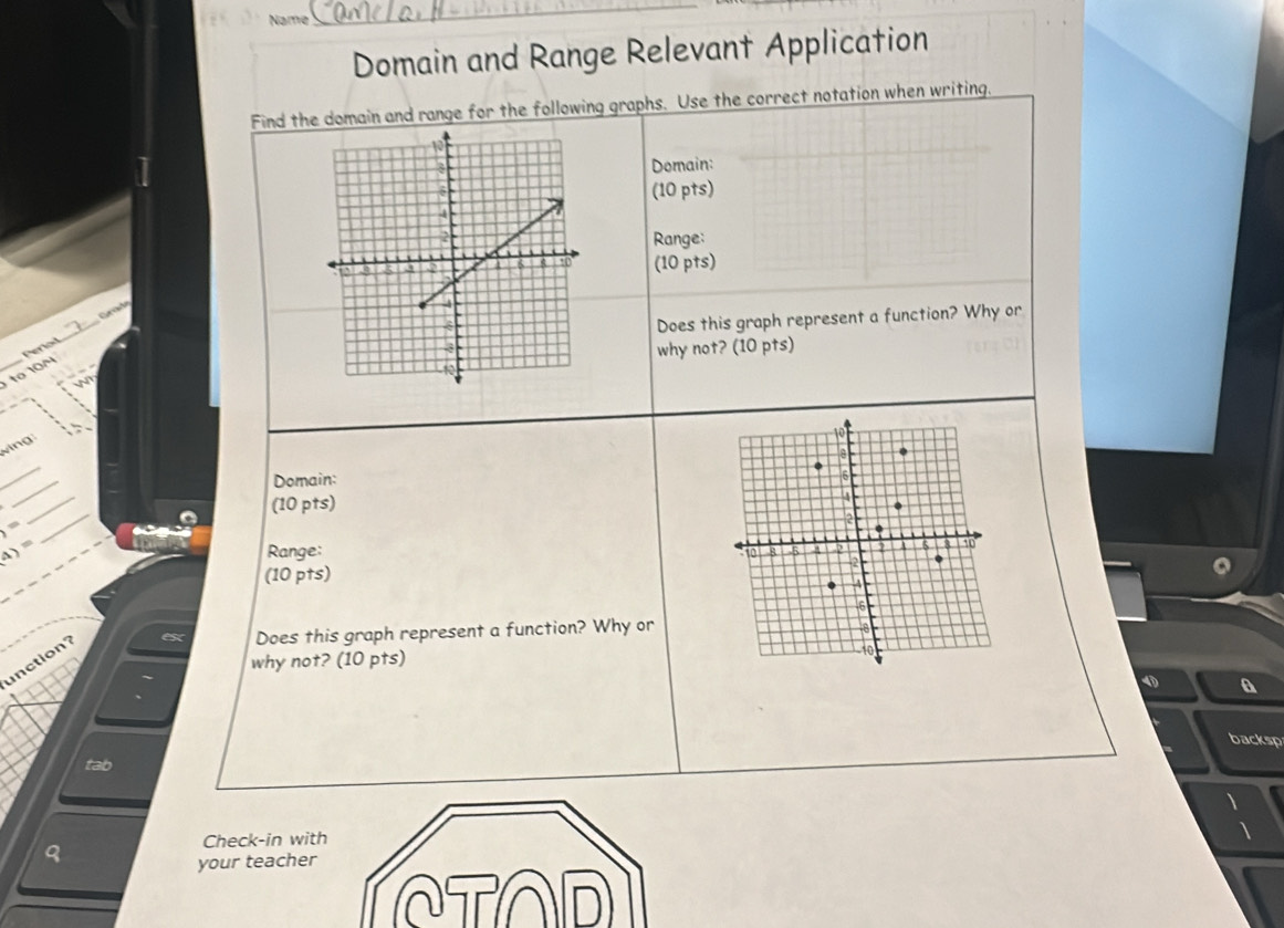 Name 
_ 
Domain and Range Relevant Application 
Find the domain and range for the following graphs. Use the correct notation when writing. 
Domain: 
(10 pts) 
Range: 
(10 pts) 

_ 
Does this graph represent a function? Why or 
to 10N Perod 
why not? (10 pts) 
N 
v ing 
_ 
_ 
Domain: 
_ 
(10 pts)
1=
_ 
A)= Range: 
(10 pts) 
Does this graph represent a function? Why or 
why not? (10 pts) 
unction? 
4 a 
backsp 
tab 
Check-in with 
your teacher