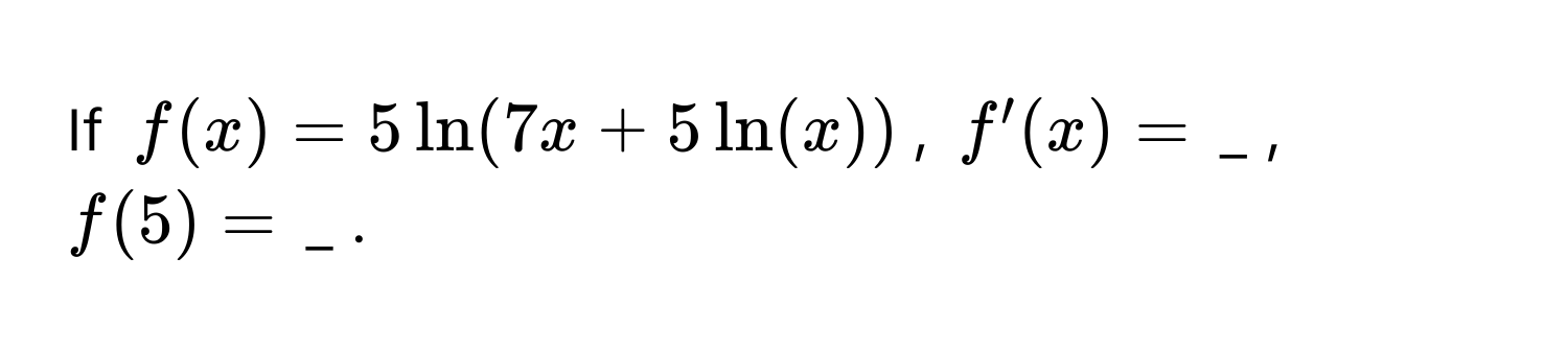 If $f(x) = 5 ln(7x + 5 ln(x))$, $f'(x) = $ _ , $f(5) = $ _ .