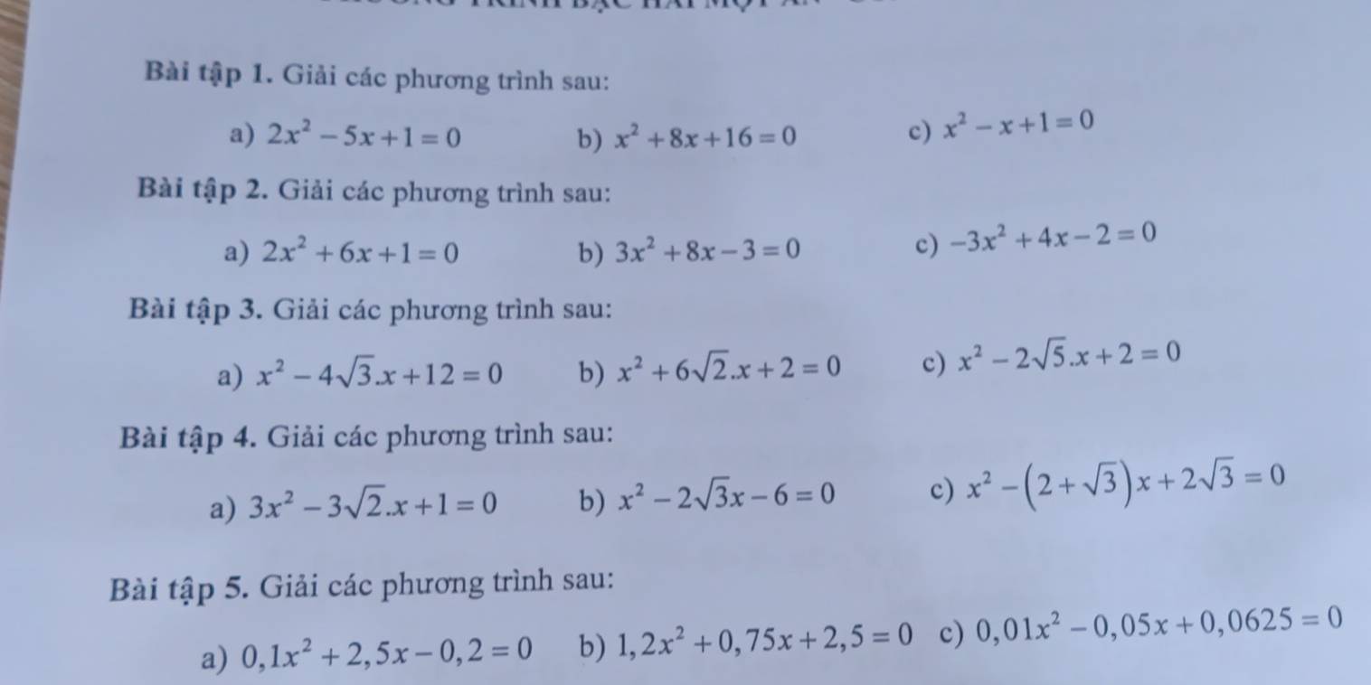 Bài tập 1. Giải các phương trình sau: 
a) 2x^2-5x+1=0 b) x^2+8x+16=0 c) x^2-x+1=0
Bài tập 2. Giải các phương trình sau: 
a) 2x^2+6x+1=0 b) 3x^2+8x-3=0
c) -3x^2+4x-2=0
Bài tập 3. Giải các phương trình sau: 
a) x^2-4sqrt(3). x+12=0 b) x^2+6sqrt(2). x+2=0 c) x^2-2sqrt(5). x+2=0
Bài tập 4. Giải các phương trình sau: 
a) 3x^2-3sqrt(2).x+1=0 b) x^2-2sqrt(3)x-6=0 c) x^2-(2+sqrt(3))x+2sqrt(3)=0
Bài tập 5. Giải các phương trình sau: 
a) 0, 1x^2+2,5x-0,2=0 b) 1,2x^2+0,75x+2,5=0 c) 0,01x^2-0,05x+0,0625=0