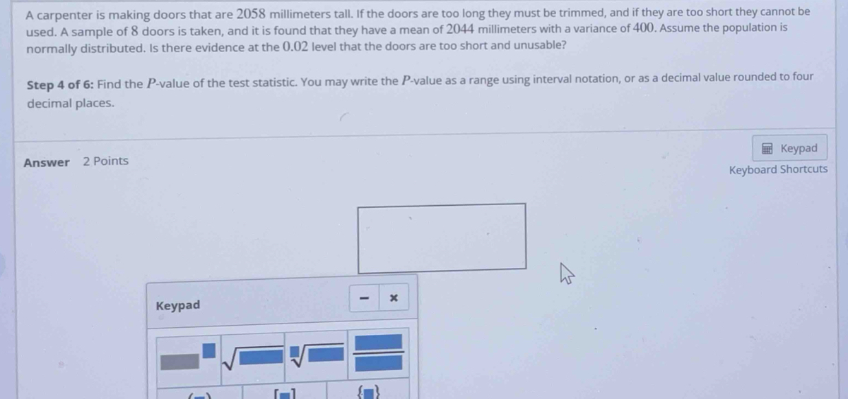 A carpenter is making doors that are 2058 millimeters tall. If the doors are too long they must be trimmed, and if they are too short they cannot be 
used. A sample of 8 doors is taken, and it is found that they have a mean of 2044 millimeters with a variance of 400. Assume the population is 
normally distributed. Is there evidence at the 0.02 level that the doors are too short and unusable? 
Step 4 of 6: Find the P -value of the test statistic. You may write the P -value as a range using interval notation, or as a decimal value rounded to four 
decimal places. 
Keypad 
Answer 2 Points 
Keyboard Shortcuts 
- x 
Keypad 
sqrt[□](□ ) 
[-]