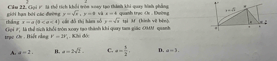 2
2
Câu 22. Gọi V là thể tích khối tròn xoay tạo thành khi quay hình phẳng
giới hạn bởi các đường y=sqrt(x),y=0 và x=4 quanh trục Ox . Đường
thắng x=a(0 cắt đồ thị hàm số y=sqrt(x) tại M (hình vẽ bên).
Gọi V_1 là thể tích khối tròn xoay tạo thành khi quay tam giác OMH quanh 
trục Ox . Biết rằng V=2V_1. Khi đó:
A. a=2. B. a=2sqrt(2). C. a= 5/2 . D. a=3.