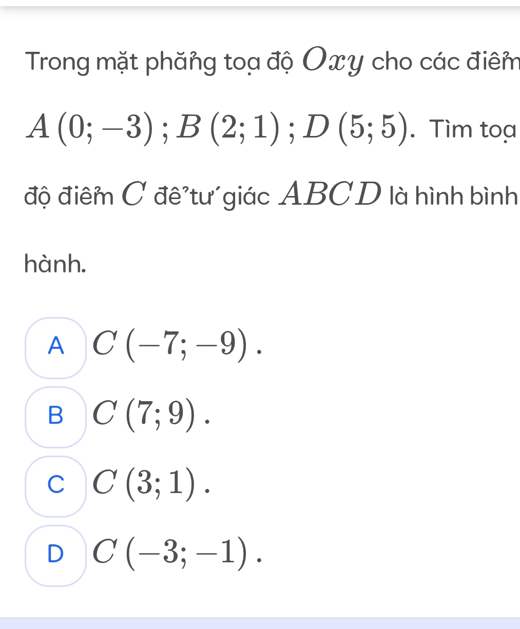 Trong mặt phăng toạ độ Oxy cho các điêm
A(0;-3); B(2;1); D(5;5). Tìm toạ
độ điểm C đê tư giác ABCD là hình bình
hành.
A C(-7;-9).
B C(7;9).
C C(3;1).
D C(-3;-1).