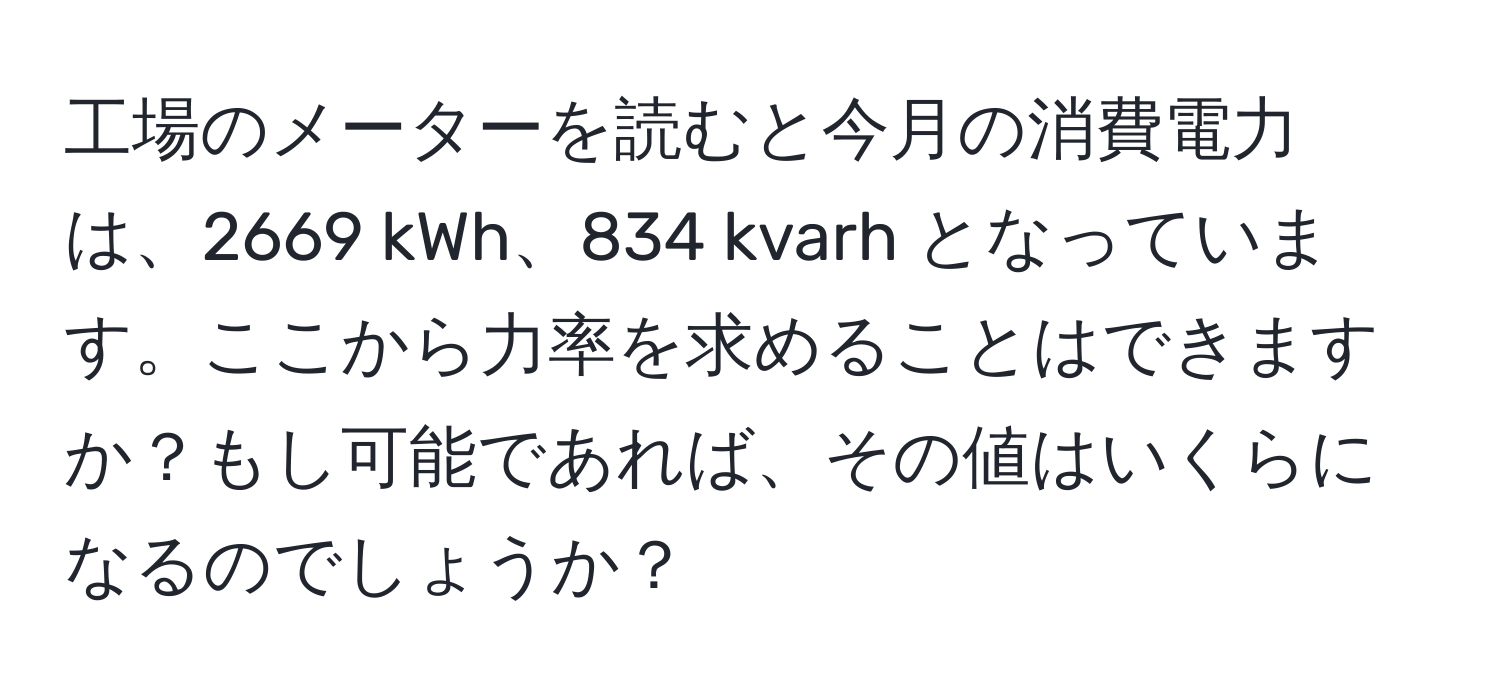 工場のメーターを読むと今月の消費電力は、2669 kWh、834 kvarh となっています。ここから力率を求めることはできますか？もし可能であれば、その値はいくらになるのでしょうか？