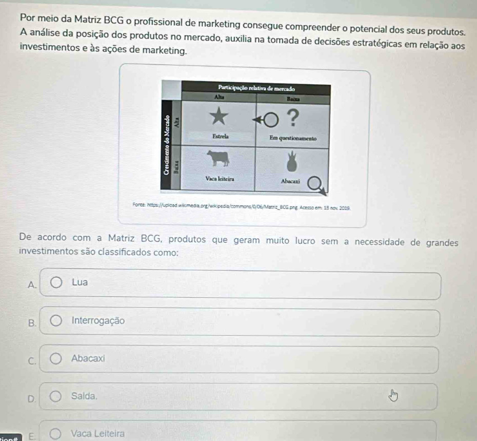 Por meio da Matriz BCG o profissional de marketing consegue compreender o potencial dos seus produtos.
A análise da posição dos produtos no mercado, auxilia na tomada de decisões estratégicas em relação aos
investimentos e às ações de marketing.
Participação relativa de mercado
Alta Baixa
?
; Estrela Em questionamento
a
Vaca leiteira Abacaxi
Forize: https://upload.wilmedia.prg/wikipedia/commons/0/06/Matriz_BCG.png. Acesso em: 18 nox 2019.
De acordo com a Matriz BCG, produtos que geram muito lucão sem a necessidade de grandes
investimentos são classificados como:
A. Lua
B. Interrogação
C. Abacaxi
D. Salda.
E. Vaca Leiteira