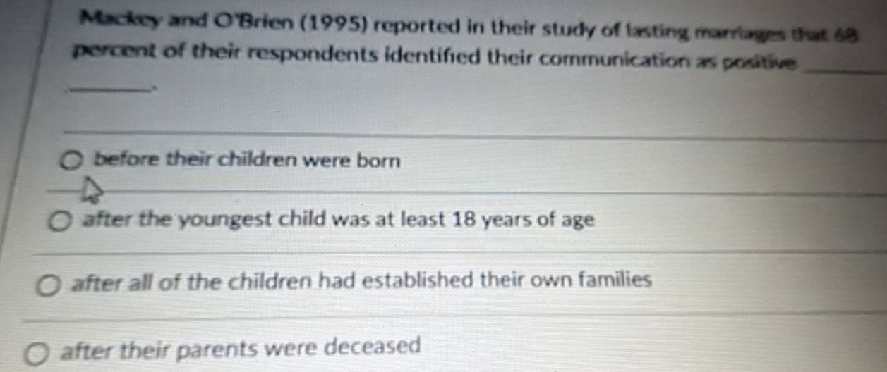 Mackey and O'Brien (1995) reported in their study of lasting marriages that 68
percent of their respondents identified their communication as positive _
_
_
before their children were born
_
after the youngest child was at least 18 years of age
after all of the children had established their own families
after their parents were deceased