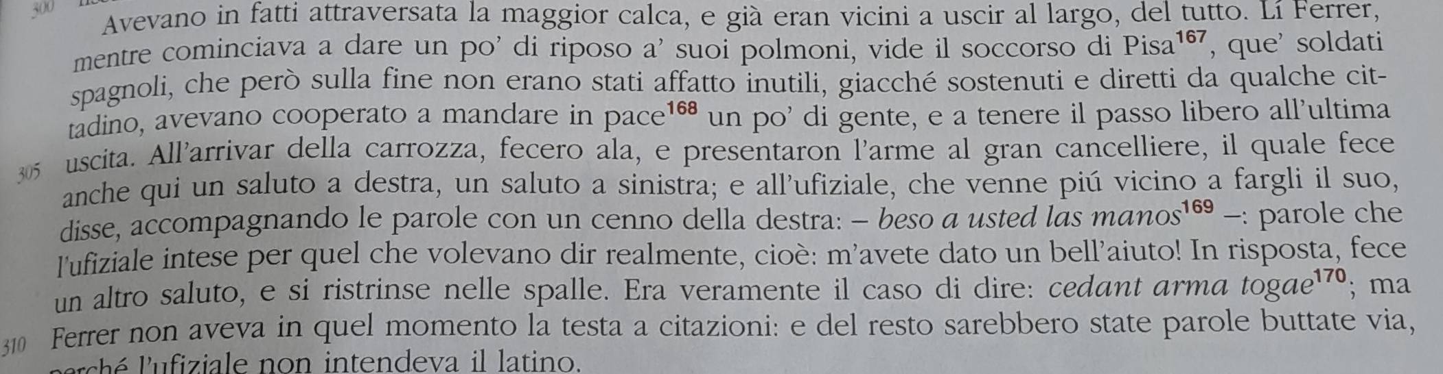 300 Avevano in fatti attraversata la maggior calca, e già eran vicini a uscir al largo, del tutto. Lí Ferrer, 
mentre cominciava a dare un po' di riposo a' suoi polmoni, vide il soccorso di Pisa 167 ', que' soldati 
spagnoli, che però sulla fine non erano stati affatto inutili, giacché sostenuti e diretti da qualche cit- 
tadino, avevano cooperato a mandare in pace 168 un po' di gente, e a tenere il passo libero all'ultima
305 uscita. All'arrivar della carrozza, fecero ala, e presentaron l'arme al gran cancelliere, il quale fece 
anche qui un saluto a destra, un saluto a sinistra; e all’ufiziale, che venne piú vicino a fargli il suo, 
disse, accompagnando le parole con un cenno della destra: - beso a usted las manos^(169)- : : parole che 
l'ufiziale intese per quel che volevano dir realmente, cioè: m'avete dato un bell'aiuto! In risposta, fece 
un altro saluto, e si ristrinse nelle spalle. Era veramente il caso di dire: cedant arma togae^(170); ma 
310 Ferrer non aveva in quel momento la testa a citazioni: e del resto sarebbero state parole buttate via, 
r s h é u fiziale non intendeva il latino.