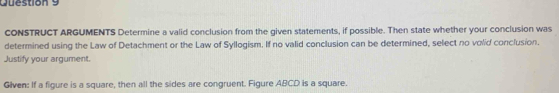 CONSTRUCT ARGUMENTS Determine a valid conclusion from the given statements, if possible. Then state whether your conclusion was 
determined using the Law of Detachment or the Law of Syllogism. If no valid conclusion can be determined, select no volid conclusion. 
Justify your argument. 
Given: If a figure is a square, then all the sides are congruent. Figure ABCD is a square.