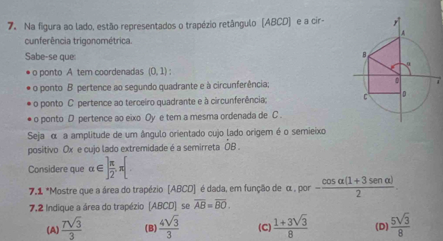 Na figura ao lado, estão representados o trapézio retângulo [ABCD] e a cir-
cunferência trigonométrica.
Sabe-se que:
o ponto A tem coordenadas (0,1)
o ponto B pertence ao segundo quadrante e à circunferência;7
o ponto C pertence ao terceiro quadrante e à circunferência; 
o ponto D pertence ao eixo Oy e tem a mesma ordenada de C.
Seja α a amplitude de um ângulo orientado cujo lado origem é o semieixo
positivo Ox e cujo lado extremidade é a semirreta dot OB. 
Considere que alpha ∈ ] π /2 , π [
7.1 *Mostre que a área do trapézio [ABCD] é dada, em função de α , por - (cos alpha (1+3sen alpha ))/2 . 
7.2 Indique a área do trapézio (ABCD) se overline AB=overline BO.
(A)  7sqrt(3)/3  (B)  4sqrt(3)/3  (C)  (1+3sqrt(3))/8  (D)  5sqrt(3)/8 