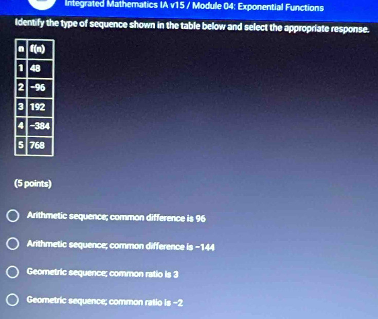 Integrated Mathematics IA v15 / Module 04: Exponential Functions
Identify the type of sequence shown in the table below and select the appropriate response.
(5 points)
Arithmetic sequence; common difference is 96
Arithmetic sequence; common difference is -144
Geometric sequence; common ratio is 3
Geometric sequence; common ratio is -2