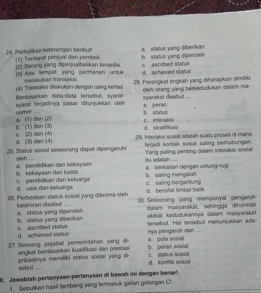 Perhatikan keterangan berikut!
a. status yang diberikan
(1) Terdapat penjual dan pembeli.
b. status yang diperoleh
(2) Barang yang diperjualbelikan tersedia. c. ascribed status
(3) Ada tempat yang permanen untuk d. achieved status
melakukan transaksi.
(4) Transaksi dilakukan dengan uang kertas. 28. Perangkat tingkah yang diharapkan dimiliki
oleh orang yang berkedudukan dalam ma-
Berdasarkan data-data tersebut, syarat- syarakat disebut ....
syarat terjadinya pasar ditunjukkan oleh a. peran
nomor .... b. status
a. (1) dan (2)
c. interaksi
b. (1) dan (3)
d. stratifikasi
c. (2) dan (4)
d. (3) dan (4) 29. Interaksi sosial adalah suatu proses di mana
25. Status sosial seseorang dapat dipengaruhi terjadi kontak sosial saling berhubungan.
Yang paling penting dalam interaksi sosial
oleh ....
itu adalah ....
a. pendidikan dan kekayaan
a. berkaitan dengan untung-rugi
b. kekayaan dan kasta
b. saling mengalah
c. pendidikan dan keluarga
d. usia dan keluarga c. saling bergantung
26. Perbedaan status sosial yang diterima oleh d. bersifat timbal balik
kelahiran disebut .... 30. Seseorang yang mempunyai pengaruh
a. status yang diperoleh dalam masyarakat, sehingga dihormati
b. status yang diberikan akibat kedudukannya dalam masyarakat
c. ascribed status tersebut. Hal tersebut menunjukkan ada-
d. achieved status nya pengaruh dari ....
27. Seorang pejabat pemerintahan yang di- a. pola sosial
angkat berdasarkan kualifikasi dan prestasi b. peran sosial
pribadinya memiliki status sosial yang di- c. status sosial
sebut .... d. konflik sosial
ll. Jawablah pertanyaan-pertanyaan di bawah ini dengan benar!
1. Sebutkan hasil tambang yang termasuk galian golongan C!