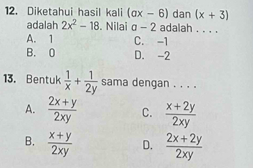 Diketahui hasil kali (ax-6) dan (x+3)
adalah 2x^2-18. Nilai a-2 adalah . . . .
A. 1 C. -1
B. 0 D. -2
13. Bentuk  1/x + 1/2y  sama dengan . . . .
A.  (2x+y)/2xy  C.  (x+2y)/2xy 
B.  (x+y)/2xy  D.  (2x+2y)/2xy 