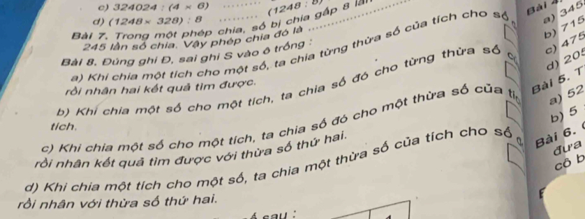 324024:(4* 6) (1248
p chia, số bị chia gấp 8 lài
d) (1248* 328):8
a) 345
Bài 7,
245 lần số chia. Vậy phép chia đó là
b) 715
a) Khi chia một tích cho một số, ta chia từng thừa số của tích cho số Bài 4
Bài 8. Đúng ghi Đ, sai ghi S vào ô trồng
d) 20
b) Khi chia một số cho một tích, ta chia số đó cho từng thừa số C
c) 475
rồi nhân hai kết quả tìm được.
Bài 5. T
b) 5
c) Khi chia một số cho một tích, ta chia số đó cho một thừa số của ti a) 52
tích.
đưa
rồi nhân kết quả tìm được với thừa số thứ hai.
a Bài 6.
cô b
d) Khi chia một tích cho một số, ta chia một thừa số của tích cho số
rồi nhân với thừa số thứ hai.
au '