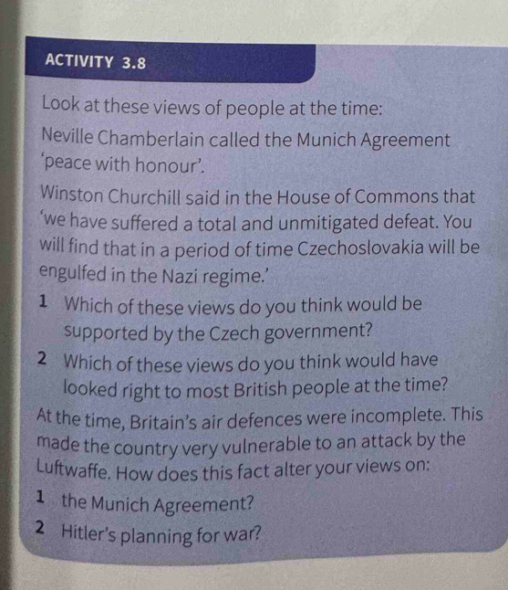 ACTIVITY 3.8 
Look at these views of people at the time: 
Neville Chamberlain called the Munich Agreement 
‘peace with honour’. 
Winston Churchill said in the House of Commons that 
‘we have suffered a total and unmitigated defeat. You 
will find that in a period of time Czechoslovakia will be 
engulfed in the Nazi regime.’ 
1 Which of these views do you think would be 
supported by the Czech government? 
2 Which of these views do you think would have 
looked right to most British people at the time? 
At the time, Britain’s air defences were incomplete. This 
made the country very vulnerable to an attack by the 
Luftwaffe. How does this fact alter your views on: 
1 the Munich Agreement? 
2 Hitler's planning for war?