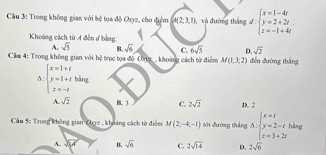 Trong không gian với hệ tọa độ Oxyz, cho điểm A(2;3;1) , và đường thắng d:beginarrayl x=1-4t y=2+2t. z=-1+4tendarray.
Khoảng cách từ A đến đ bằng:
A. sqrt(5) sqrt(6) 6sqrt(5) D. sqrt(2)
B.
C.
Câu 4: Trong không gian với hệ trục tọa độ Oxyz , khoảng cách từ điểm M(1;3;2) đến đường thắng
△ :beginarrayl x=1+t y=1+tbing z=-tendarray.
A. sqrt(2) B. 3 C. 2sqrt(2) D. 2
* Câu 5: Trong không gian Oxyz , khoảng cách từ điểm M(2;-4;-1) tới đường thắng Delta :beginarrayl x=t y=2-t z=3+2tendarray. bằng
A. sqrt(14) B. sqrt(6) 2sqrt(14) 2sqrt(6)
C.
D.
I