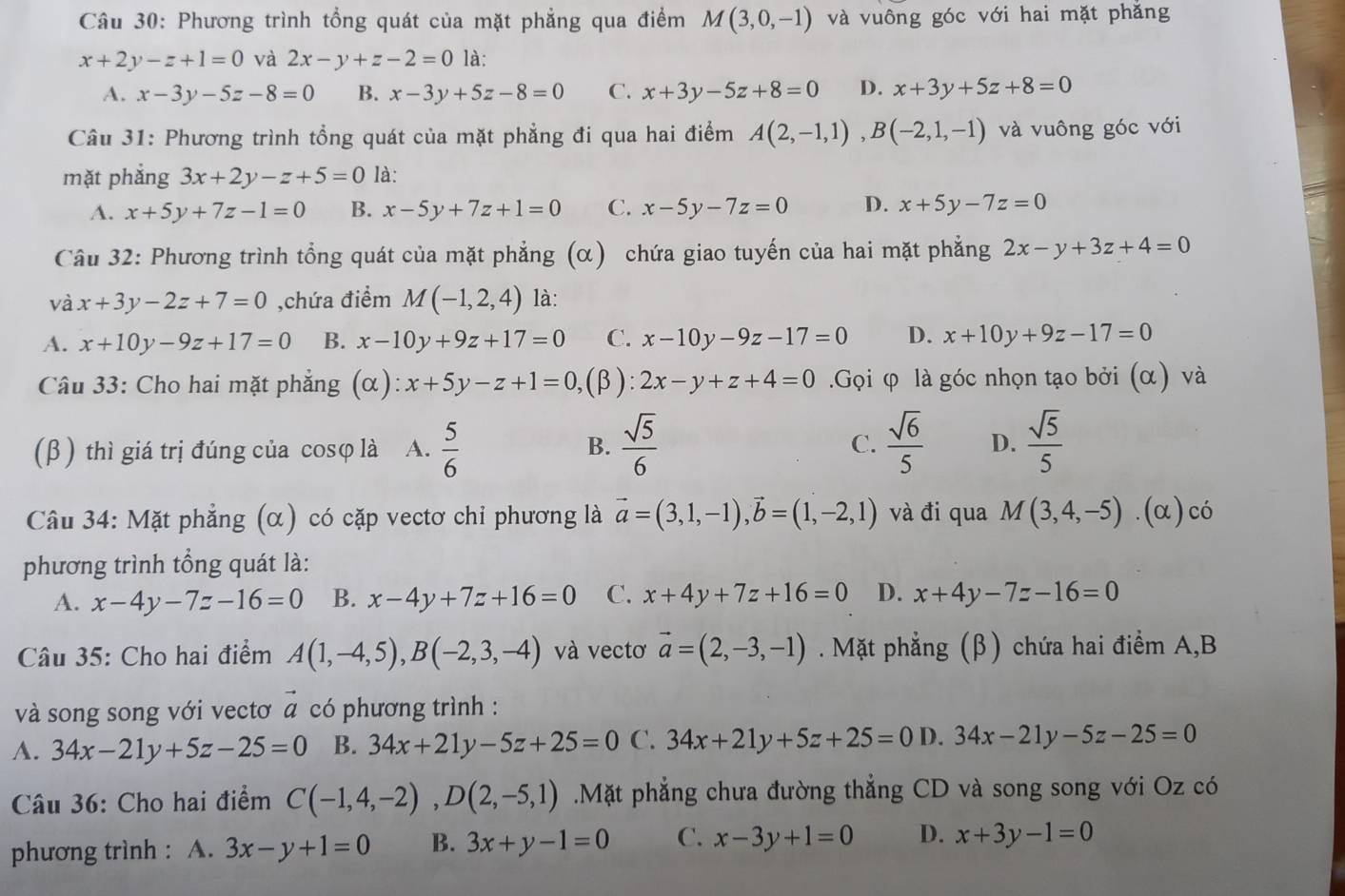 Phương trình tổng quát của mặt phẳng qua điểm M(3,0,-1) và vuông góc với hai mặt phẳng
x+2y-z+1=0 và 2x-y+z-2=0 là:
A. x-3y-5z-8=0 B. x-3y+5z-8=0 C. x+3y-5z+8=0 D. x+3y+5z+8=0
Câu 31: Phương trình tổng quát của mặt phẳng đi qua hai điểm A(2,-1,1),B(-2,1,-1) và vuông góc với
mặt phắng 3x+2y-z+5=0 là:
A. x+5y+7z-1=0 B. x-5y+7z+1=0 C. x-5y-7z=0 D. x+5y-7z=0
Câu 32: Phương trình tổng quát của mặt phẳng (α) chứa giao tuyến của hai mặt phẳng 2x-y+3z+4=0
và x+3y-2z+7=0 ,chứa điểm M(-1,2,4) là:
A. x+10y-9z+17=0 B. x-10y+9z+17=0 C. x-10y-9z-17=0 D. x+10y+9z-17=0
Câu 33: Cho hai mặt phẳng (α) x+5y-z+1=0,.(β ): 2x-y+z+4=0.Gọi φ là góc nhọn tạo bởi (α) và
(β) thì giá trị đúng của cosφ là A.  5/6   sqrt(5)/6   sqrt(6)/5  D.  sqrt(5)/5 
B.
C.
Câu 34: Mặt phẳng (α) có cặp vectơ chỉ phương là vector a=(3,1,-1),vector b=(1,-2,1) và đi qua M(3,4,-5) (α) có
phương trình tổng quát là:
A. x-4y-7z-16=0 B. x-4y+7z+16=0 C. x+4y+7z+16=0 D. x+4y-7z-16=0
Câu 35: Cho hai điểm A(1,-4,5),B(-2,3,-4) và vectơ vector a=(2,-3,-1). Mặt phẳng (β) chứa hai điểm A,B
và song song với vectơ vector a có phương trình :
A. 34x-21y+5z-25=0 B. 34x+21y-5z+25=0 C. 34x+21y+5z+25=0 D. 34x-21y-5z-25=0
Câu 36: Cho hai điểm C(-1,4,-2),D(2,-5,1).Mặt phẳng chưa đường thẳng CD và song song với Oz có
phương trình : A. 3x-y+1=0 B. 3x+y-1=0 C. x-3y+1=0 D. x+3y-1=0