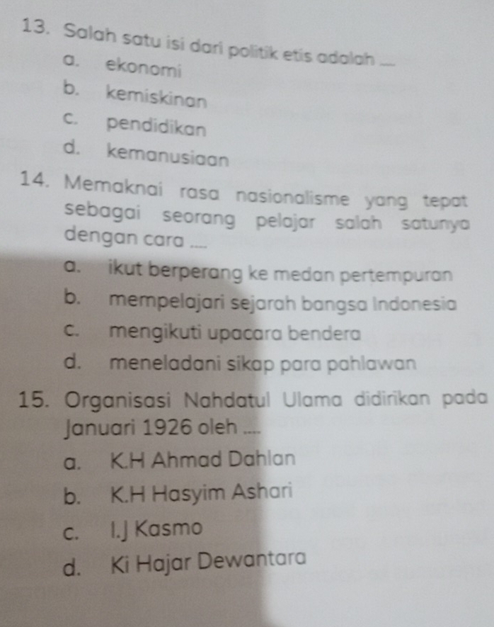 Salah satu isi dari politik etis adalah_
a. ekonomi
b. kemiskinan
c. pendidikan
d. kemanusiaan
14. Memaknai rasa nasionalisme yang tepat
sebagai seorang pelajar salah satunya 
dengan cara ....
a. ikut berperang ke medan pertempuran
b. mempelajari sejarah bangsa Indonesia
c. mengikuti upacara bendera
d. meneladani sikap para pahlawan
15. Organisasi Nahdatul Ulama didirikan pada
Januari 1926 oleh ....
a. K.H Ahmad Dahlan
b. K.H Hasyim Ashari
c. I.J Kasmo
d. Ki Hajar Dewantara