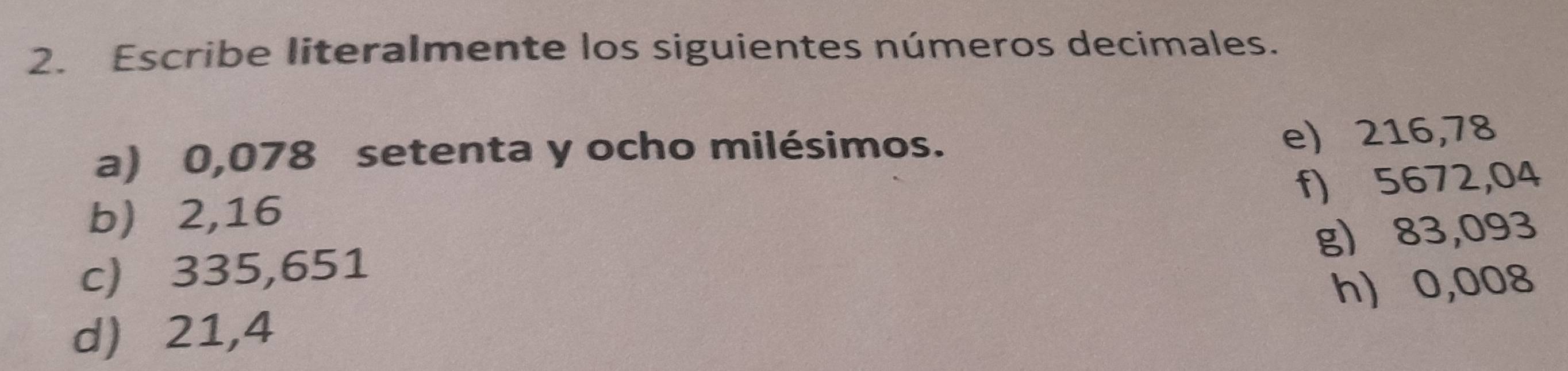 Escribe literalmente los siguientes números decimales. 
a) 0,078 setenta y ocho milésimos. 
e) 216,78
f) 5672,04
b 2,16
g) 83,093
c) 335,651
h) 0,008
d) 21,4