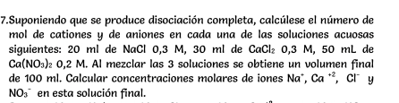 Suponiendo que se produce disociación completa, calcúlese el número de 
mol de cationes y de aniones en cada una de las soluciones acuosas 
siguientes: 20 ml de NaCl 0,3 M, 30 ml de CaCl_2 0.3 M. 50 mL de
Ca(NO_3) 0,2 M. Al mezclar las 3 soluciones se obtiene un volumen final 
de 100 ml. Calcular concentraciones molares de iones Na°, Ca^(+2) , Cl y 
NO_3^- en esta solución final.