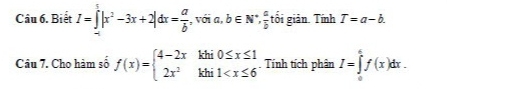 Biết I=∈tlimits _(-a)^5|x^2-3x+2|dx= a/b ,voia, ,b∈ N^+,  a/b  tối giản. Tính T=a-b. 
Câu 7. Cho hàm số f(x)=beginarrayl 4-2xkhi0≤ x≤ 1 2x^2khi1 Tính tích phân I=∈tlimits _a^cf(x)dx.