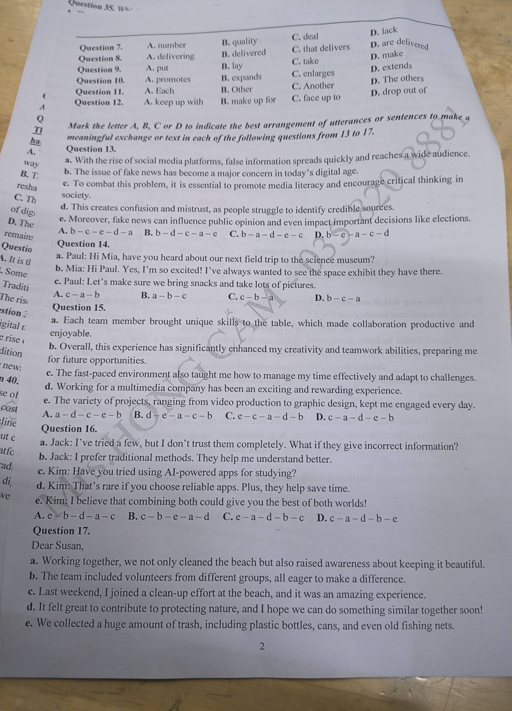 Question 35, W
D. lack
Question 7. A. number B. quality C. deal
Question 8. A. delivering B. delivered C. that delivers D. are delivered
C. take
D. make
Question 9. A. put B. lay
Question 10. A. promotes B. expands C. enlarges D. extends
( Question 11. A. Each B. Other C. Another D. The others
A Question 12. A. keep up with B. make up for C. face up to D. drop out of
Q
T1  Mark the letter A, B, C or D to indicate the best arrangement of utterances or sentences to make a
ha meaningful exchange or text in each of the following questions from 13 to 17.
A. Question 13.
way
a. With the rise of social media platforms, false information spreads quickly and reaches a wide audience.
B. T b. The issue of fake news has become a major concern in today’s digital age.
resha
c. To combat this problem, it is essential to promote media literacy and encourage critical thinking in
C. Th
society.
of dig
d. This creates confusion and mistrust, as people struggle to identify credible sources.
e. Moreover, fake news can influence public opinion and even impact important decisions like elections.
D. The A. b-c-e-d-a B. b-d-c-a-e C. b-a-d-e-c D. b-e-a-c-d
remains
Questio
Question 14.
a. Paul: Hi Mia, have you heard about our next field trip to the science museum?
A. It is tl
. Some
b. Mia: Hi Paul. Yes, I’m so excited! I’ve always wanted to see the space exhibit they have there.
c. Paul: Let’s make sure we bring snacks and take lots of pictures.
Traditi A. c-a-b
B. a-b-c C. c-b-a
The ris D. b-c-a
stion 
Question 15.
a. Each team member brought unique skills to the table, which made collaboration productive and
igital É
e  rise «
enjoyable.
b. Overall, this experience has significantly enhanced my creativity and teamwork abilities, preparing me
dition
for future opportunities.
new:
c. The fast-paced environment also taught me how to manage my time effectively and adapt to challenges.
n 40.
d. Working for a multimedia company has been an exciting and rewarding experience.
se of
e. The variety of projects, ranging from video production to graphic design, kept me engaged every day.
cost A. a-d-c-e-b B. d-e-a-c-b C. e-c-a-d-b D. c-a-d-e-b
line Question 16.
ut c a. Jack: I’ve tried a few, but I don’t trust them completely. What if they give incorrect information?
atfo b. Jack: I prefer traditional methods. They help me understand better.
ad; c. Kim: Have you tried using AI-powered apps for studying?
di d. Kim: That’s rare if you choose reliable apps. Plus, they help save time.
we e. Kim: I believe that combining both could give you the best of both worlds!
A. e-b-d-a-c B. c-b-e-a-d C. e-a-d-b-c D. c-a-d-b-e
Question 17.
Dear Susan,
a. Working together, we not only cleaned the beach but also raised awareness about keeping it beautiful.
b. The team included volunteers from different groups, all eager to make a difference.
c. Last weekend, I joined a clean-up effort at the beach, and it was an amazing experience.
d. It felt great to contribute to protecting nature, and I hope we can do something similar together soon!
e. We collected a huge amount of trash, including plastic bottles, cans, and even old fishing nets.
2