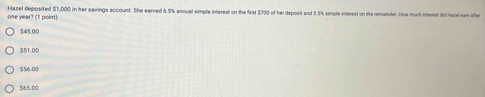 Hazel deposited $1,000 in her savings account. She earned 6.5% annual simple interest on the first $700 of her deposit and 3.5% simple interest on the remainder. How much interest did Hazel earn after
one year? (1 point)
$45.00
$51.00
$56.00
$65.00