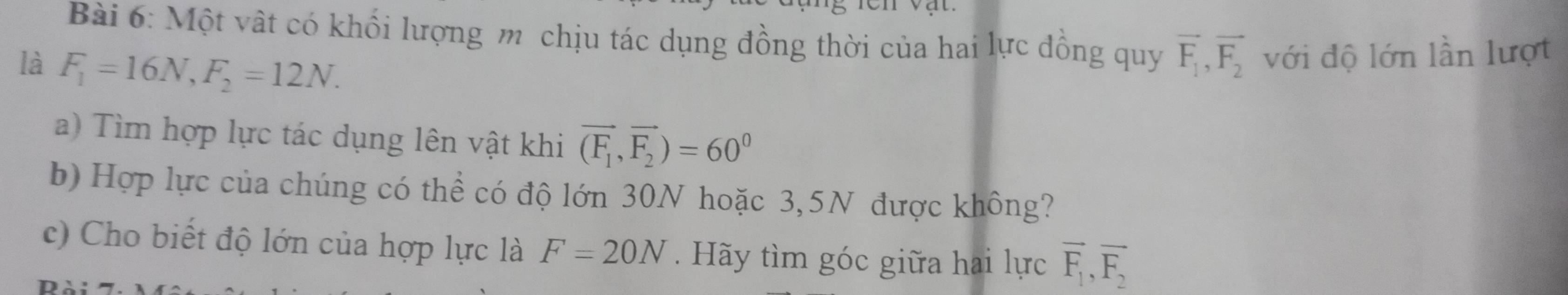 Một vật có khối lượng m chịu tác dụng đồng thời của hai lực đồng quy vector F_1, vector F_2 với độ lớn lần lượt 
là F_1=16N, F_2=12N. 
a) Tìm hợp lực tác dụng lên vật khi vector (F_1,vector F_2)=60^0
b) Hợp lực của chúng có thể có độ lớn 30N hoặc 3,5N được không? 
c) Cho biết độ lớn của hợp lực là F=20N. Hãy tìm góc giữa hai lực overline F_1, overline F_2