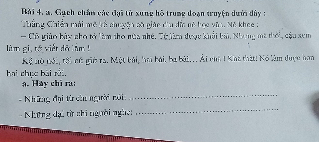 Gạch chân các đại từ xưng hô trong đoạn truyện dưới đây : 
Thằng Chiến mải mê kể chuyện cô giáo dìu dắt nó học văn. Nó khoe : 
- Cô giáo bày cho tớ làm thơ nữa nhé. Tớ làm được khối bài. Nhưng mà thôi, cậu xem 
làm gì, tớ viết dở lắm ! 
Kệ nó nói, tôi cứ giở ra. Một bài, hai bài, ba bài... Ái chà ! Khá thật! Nó làm được hơn 
hai chục bài rồi. 
a. Hãy chỉ ra: 
- Những đại từ chỉ người nói: 
_ 
- Những đại từ chỉ người nghe: 
_