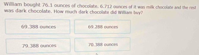 William bought 76.1 ounces of chocolate. 6.712 ounces of it was milk chocolate and the rest
was dark chocolate. How much dark chocolate did William buy?
69.388 ounces 69.288 ounces
79.388 ounces 70.388 ounces