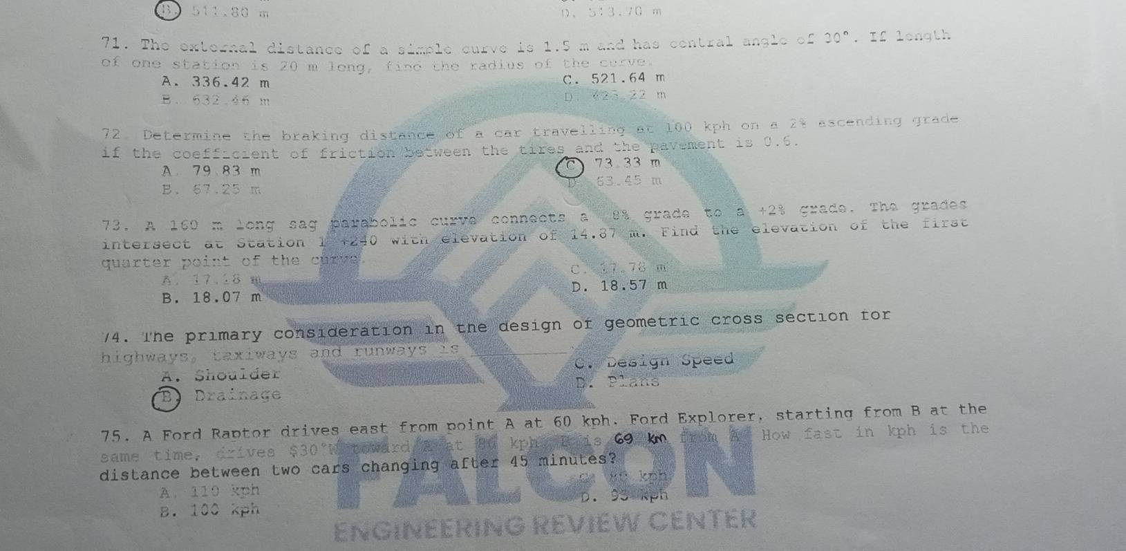 B. 511.80 m D. 5:3.70 m
71. The external distance of a simple curve is 1.5 m and has contral angle of 30°. If length
of one station is 20 m long, find the radius of the curve.
A. 336.42 m C. 521.64 m
B. 632.46 m D. 625.22 m
72. Determine the braking distance of a car travelling at 100 kph on a 2% ascending grade
if the coefficient of friction between the tires and the pavement is 0.6.
A 79 83 m 73 33 m
B. 67.25 m 63.45 m
73. A 160 m long sag parabolic curve connects a 8% grade to a +2% grade. The grades
intersect at Station 1 +240 with elevation of 14.87 m. Find the elevation of the first
quarter point of the curve.
c. 17.78 m
A. 17.18 m
B. 18.07 m D. 18.57 m
74. The primary consideration in the design of geometric cross section for
highways, taxiways and runways is
C. Design Speed
A. Shoulder D. Plans
B Drainage
75. A Ford Raptor drives east from point A at 60 kph. Ford Explorer, starting from B at the
same time, drives D0 towarc kpha B ais 69 km from A How fast in kph is the
distance between two cars changing after 45 minutes?
knh
A. 110 kph
B. 100 kph D. 93 kph
ENGINEERING REVIEW CENTER